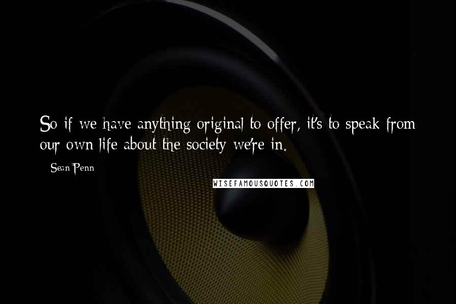 Sean Penn Quotes: So if we have anything original to offer, it's to speak from our own life about the society we're in.