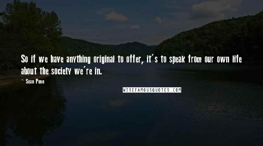 Sean Penn Quotes: So if we have anything original to offer, it's to speak from our own life about the society we're in.