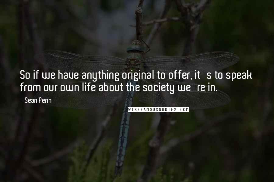 Sean Penn Quotes: So if we have anything original to offer, it's to speak from our own life about the society we're in.
