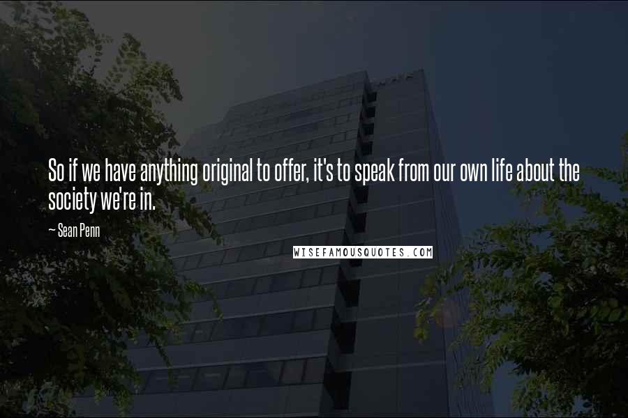 Sean Penn Quotes: So if we have anything original to offer, it's to speak from our own life about the society we're in.