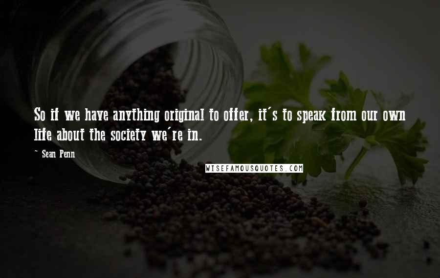 Sean Penn Quotes: So if we have anything original to offer, it's to speak from our own life about the society we're in.