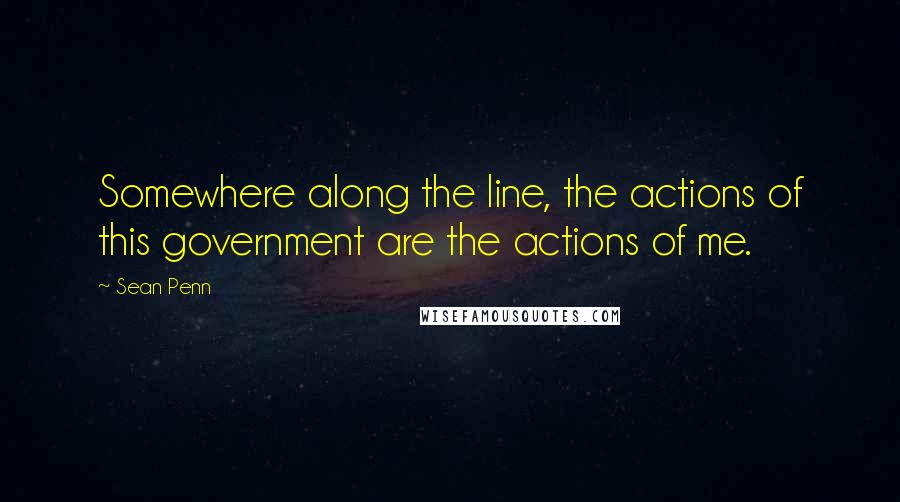 Sean Penn Quotes: Somewhere along the line, the actions of this government are the actions of me.