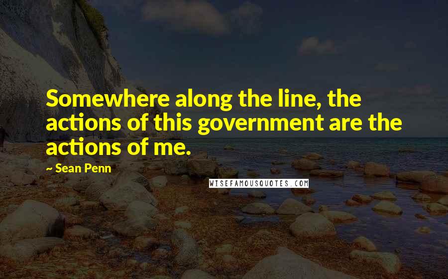 Sean Penn Quotes: Somewhere along the line, the actions of this government are the actions of me.