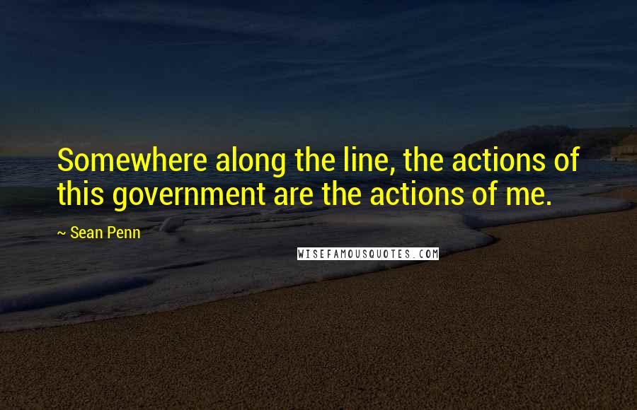 Sean Penn Quotes: Somewhere along the line, the actions of this government are the actions of me.
