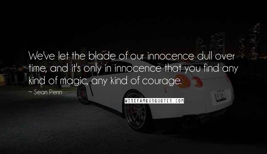 Sean Penn Quotes: We've let the blade of our innocence dull over time, and it's only in innocence that you find any kind of magic, any kind of courage.