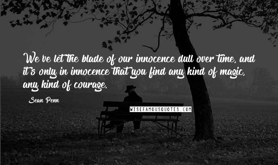 Sean Penn Quotes: We've let the blade of our innocence dull over time, and it's only in innocence that you find any kind of magic, any kind of courage.