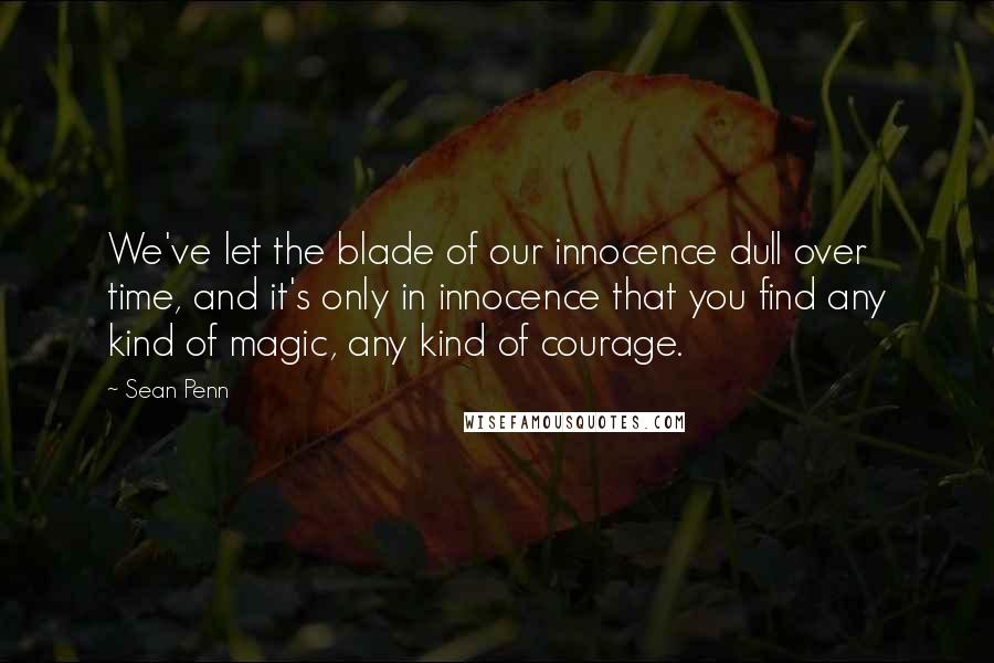 Sean Penn Quotes: We've let the blade of our innocence dull over time, and it's only in innocence that you find any kind of magic, any kind of courage.