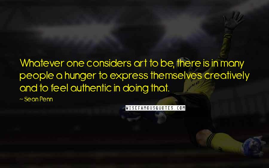 Sean Penn Quotes: Whatever one considers art to be, there is in many people a hunger to express themselves creatively and to feel authentic in doing that.