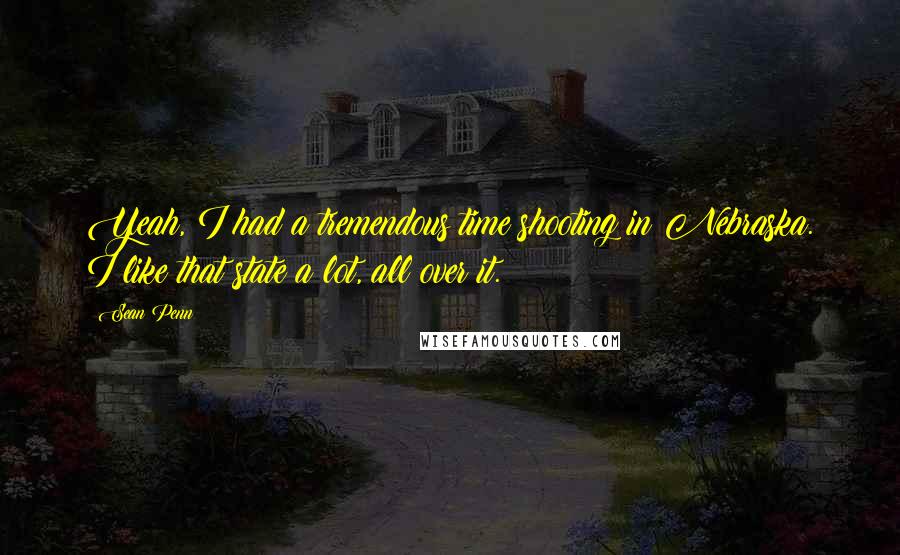 Sean Penn Quotes: Yeah, I had a tremendous time shooting in Nebraska. I like that state a lot, all over it.