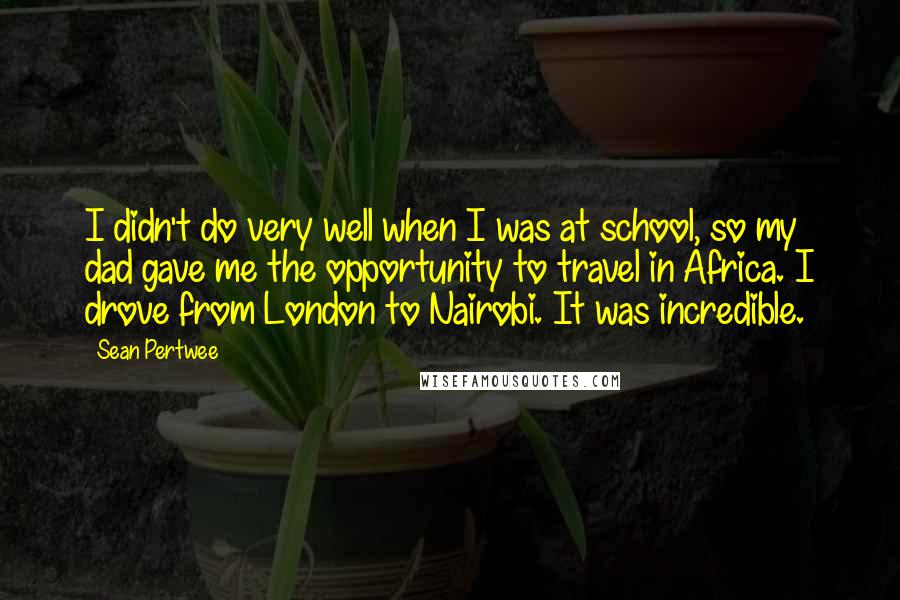 Sean Pertwee Quotes: I didn't do very well when I was at school, so my dad gave me the opportunity to travel in Africa. I drove from London to Nairobi. It was incredible.