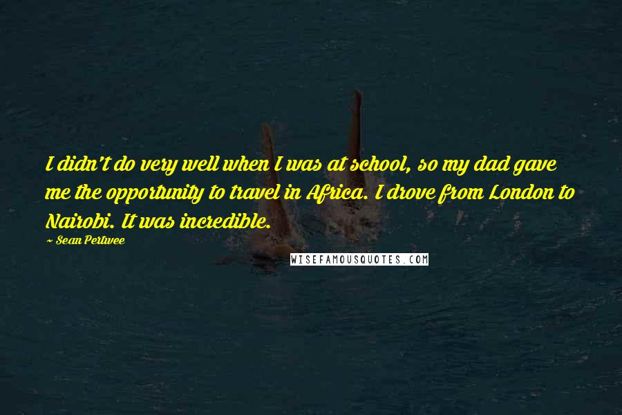 Sean Pertwee Quotes: I didn't do very well when I was at school, so my dad gave me the opportunity to travel in Africa. I drove from London to Nairobi. It was incredible.