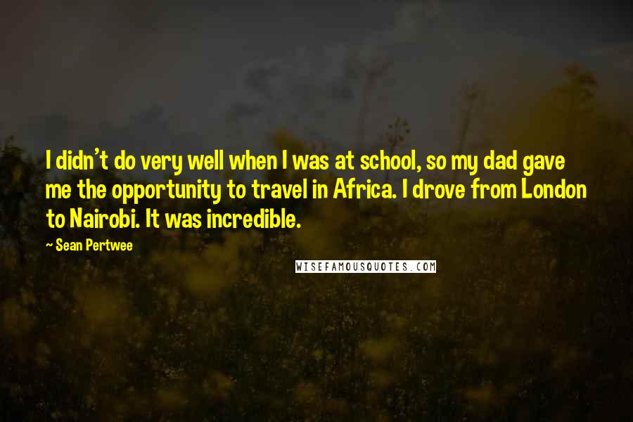 Sean Pertwee Quotes: I didn't do very well when I was at school, so my dad gave me the opportunity to travel in Africa. I drove from London to Nairobi. It was incredible.