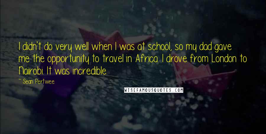 Sean Pertwee Quotes: I didn't do very well when I was at school, so my dad gave me the opportunity to travel in Africa. I drove from London to Nairobi. It was incredible.