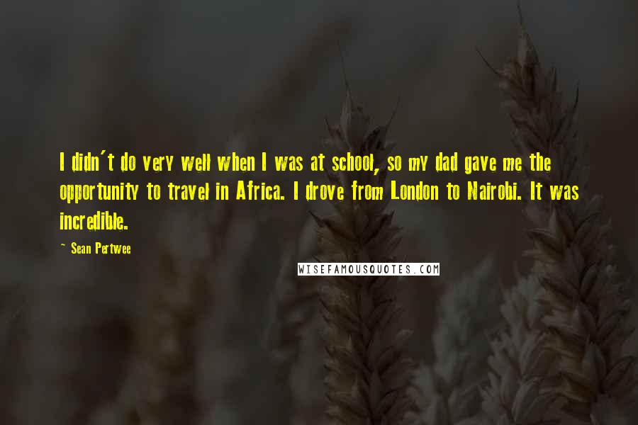 Sean Pertwee Quotes: I didn't do very well when I was at school, so my dad gave me the opportunity to travel in Africa. I drove from London to Nairobi. It was incredible.