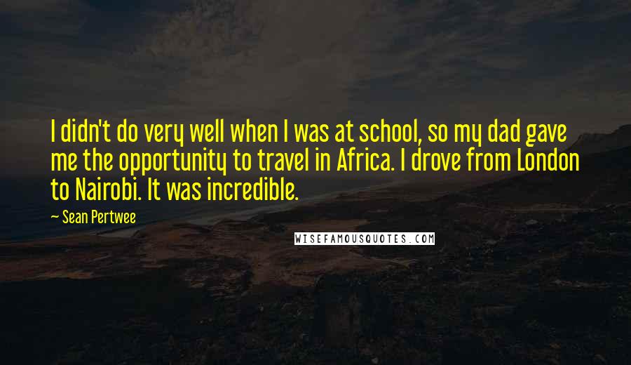 Sean Pertwee Quotes: I didn't do very well when I was at school, so my dad gave me the opportunity to travel in Africa. I drove from London to Nairobi. It was incredible.