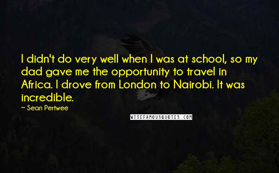 Sean Pertwee Quotes: I didn't do very well when I was at school, so my dad gave me the opportunity to travel in Africa. I drove from London to Nairobi. It was incredible.