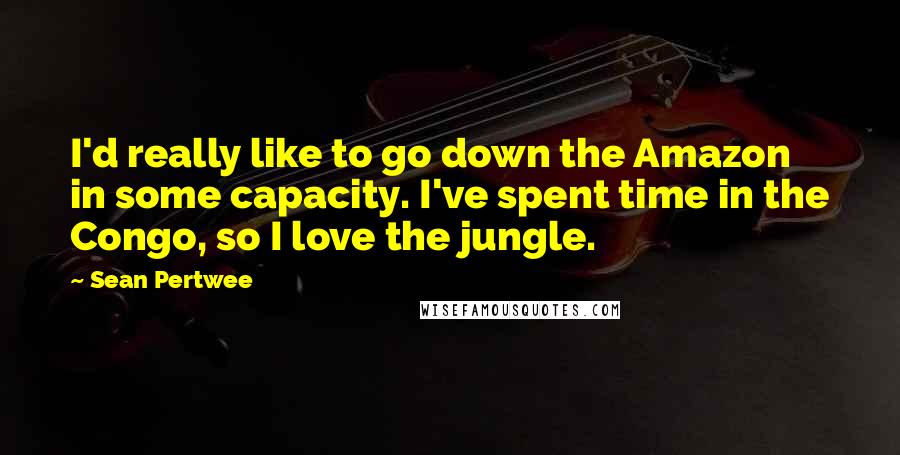 Sean Pertwee Quotes: I'd really like to go down the Amazon in some capacity. I've spent time in the Congo, so I love the jungle.