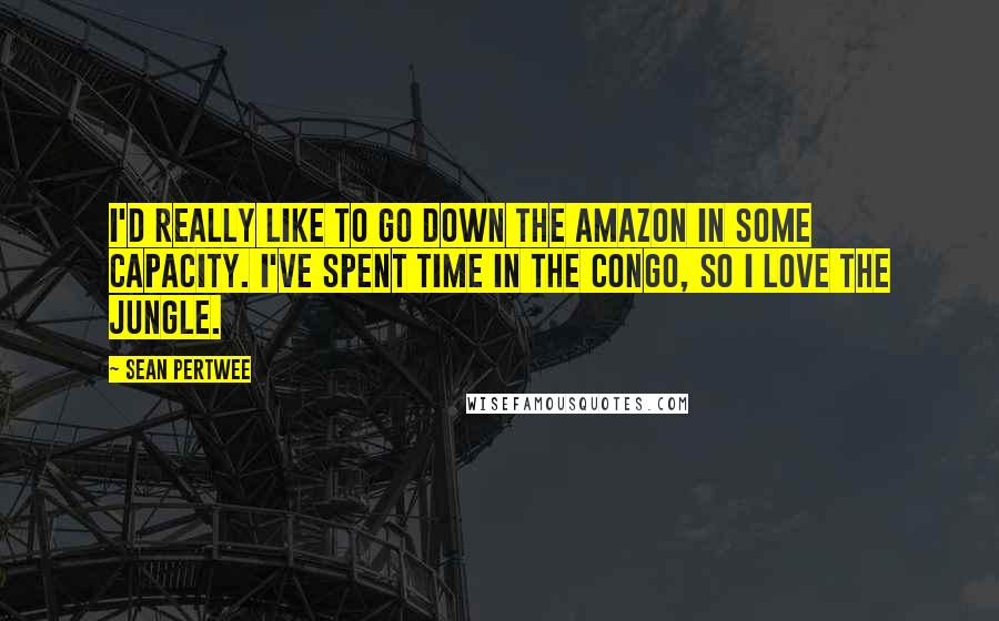 Sean Pertwee Quotes: I'd really like to go down the Amazon in some capacity. I've spent time in the Congo, so I love the jungle.