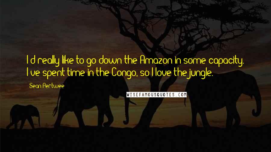 Sean Pertwee Quotes: I'd really like to go down the Amazon in some capacity. I've spent time in the Congo, so I love the jungle.