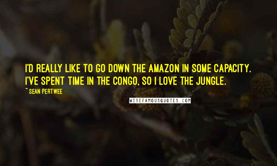 Sean Pertwee Quotes: I'd really like to go down the Amazon in some capacity. I've spent time in the Congo, so I love the jungle.