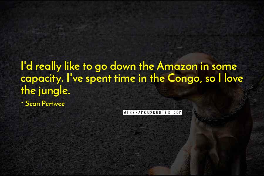 Sean Pertwee Quotes: I'd really like to go down the Amazon in some capacity. I've spent time in the Congo, so I love the jungle.