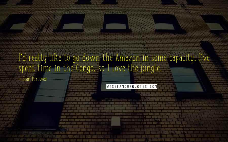 Sean Pertwee Quotes: I'd really like to go down the Amazon in some capacity. I've spent time in the Congo, so I love the jungle.