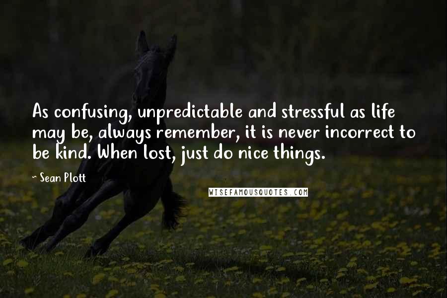 Sean Plott Quotes: As confusing, unpredictable and stressful as life may be, always remember, it is never incorrect to be kind. When lost, just do nice things.