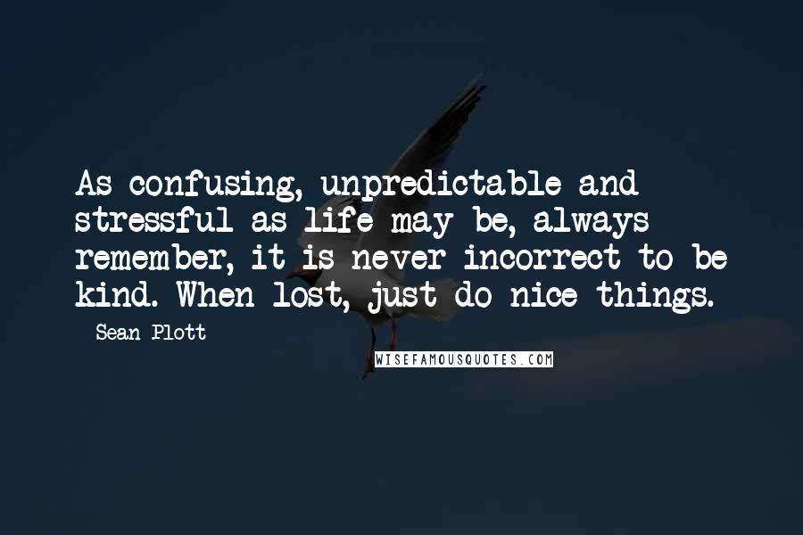 Sean Plott Quotes: As confusing, unpredictable and stressful as life may be, always remember, it is never incorrect to be kind. When lost, just do nice things.