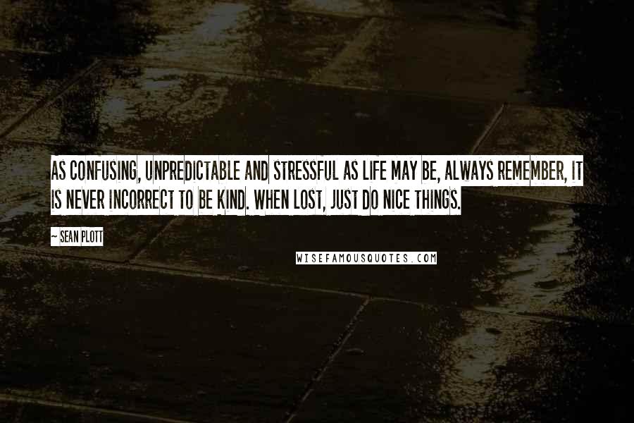 Sean Plott Quotes: As confusing, unpredictable and stressful as life may be, always remember, it is never incorrect to be kind. When lost, just do nice things.