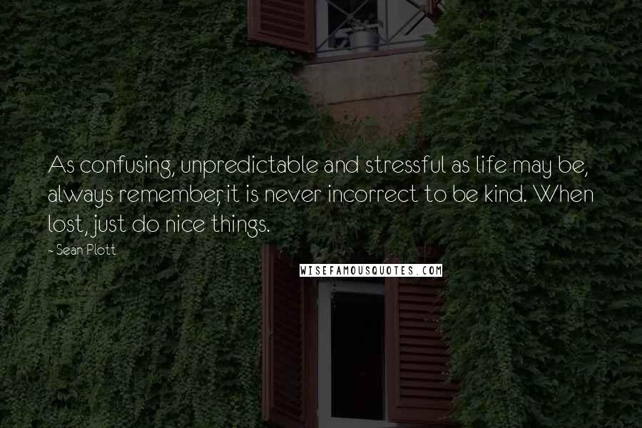 Sean Plott Quotes: As confusing, unpredictable and stressful as life may be, always remember, it is never incorrect to be kind. When lost, just do nice things.