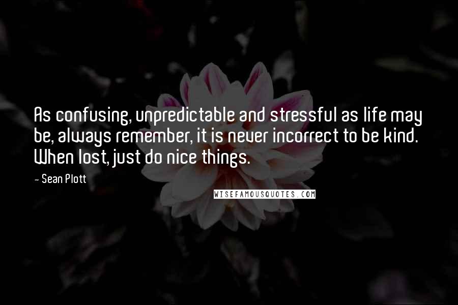 Sean Plott Quotes: As confusing, unpredictable and stressful as life may be, always remember, it is never incorrect to be kind. When lost, just do nice things.