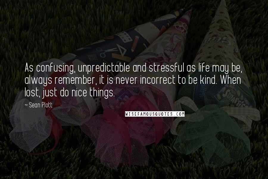 Sean Plott Quotes: As confusing, unpredictable and stressful as life may be, always remember, it is never incorrect to be kind. When lost, just do nice things.