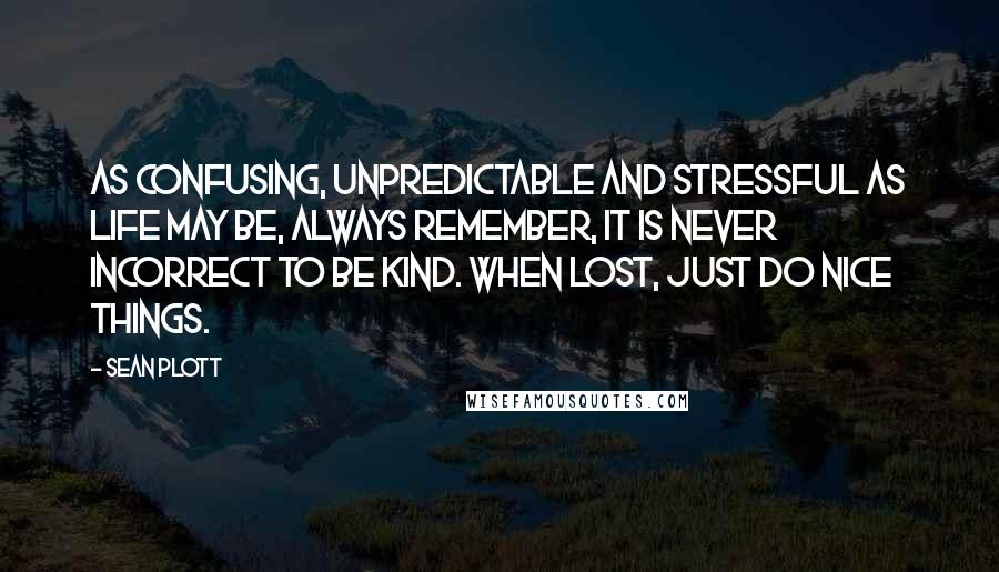 Sean Plott Quotes: As confusing, unpredictable and stressful as life may be, always remember, it is never incorrect to be kind. When lost, just do nice things.