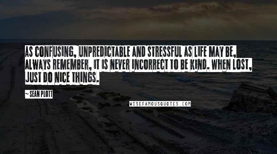 Sean Plott Quotes: As confusing, unpredictable and stressful as life may be, always remember, it is never incorrect to be kind. When lost, just do nice things.