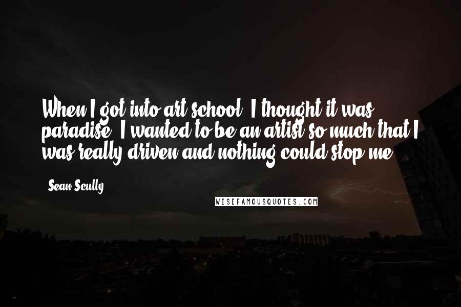 Sean Scully Quotes: When I got into art school, I thought it was paradise. I wanted to be an artist so much that I was really driven and nothing could stop me.