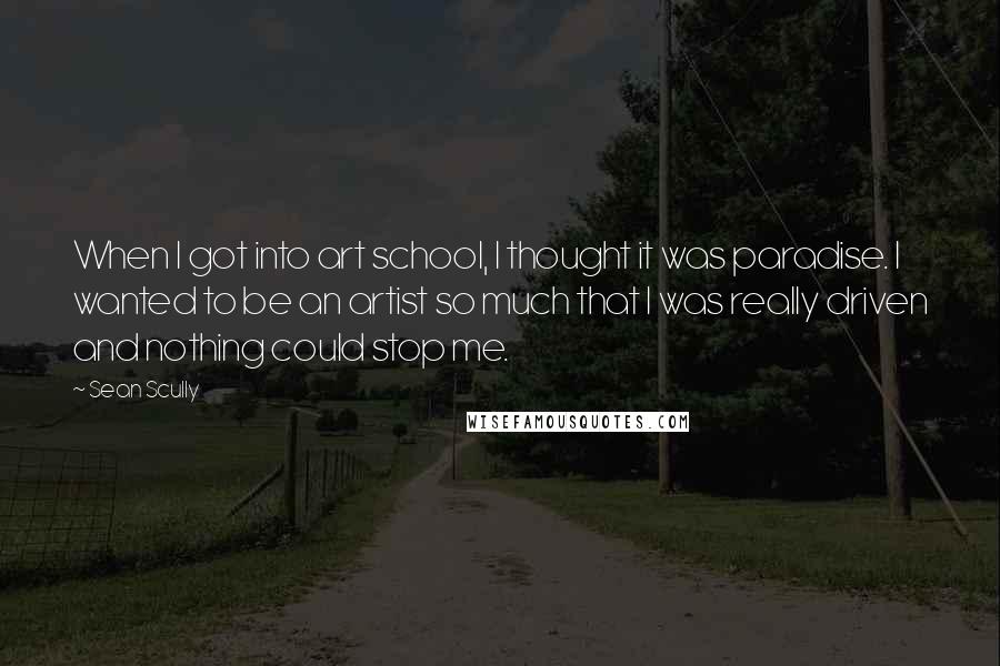 Sean Scully Quotes: When I got into art school, I thought it was paradise. I wanted to be an artist so much that I was really driven and nothing could stop me.