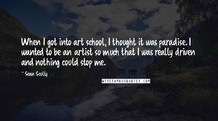 Sean Scully Quotes: When I got into art school, I thought it was paradise. I wanted to be an artist so much that I was really driven and nothing could stop me.