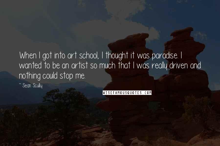 Sean Scully Quotes: When I got into art school, I thought it was paradise. I wanted to be an artist so much that I was really driven and nothing could stop me.