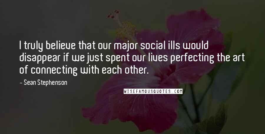 Sean Stephenson Quotes: I truly believe that our major social ills would disappear if we just spent our lives perfecting the art of connecting with each other.
