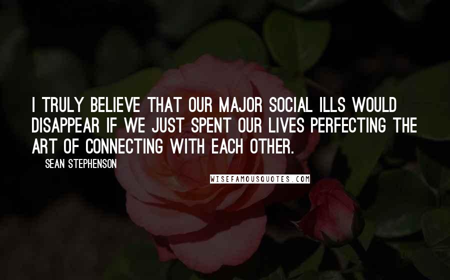Sean Stephenson Quotes: I truly believe that our major social ills would disappear if we just spent our lives perfecting the art of connecting with each other.