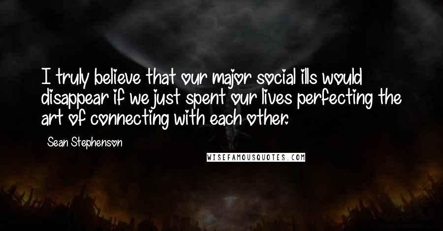 Sean Stephenson Quotes: I truly believe that our major social ills would disappear if we just spent our lives perfecting the art of connecting with each other.