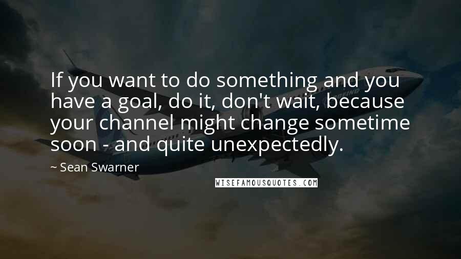 Sean Swarner Quotes: If you want to do something and you have a goal, do it, don't wait, because your channel might change sometime soon - and quite unexpectedly.