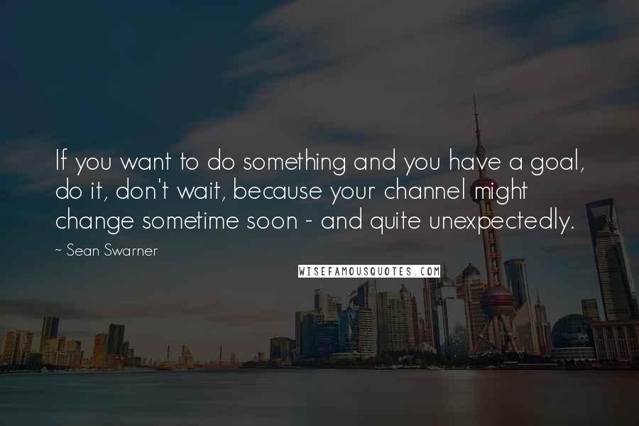 Sean Swarner Quotes: If you want to do something and you have a goal, do it, don't wait, because your channel might change sometime soon - and quite unexpectedly.