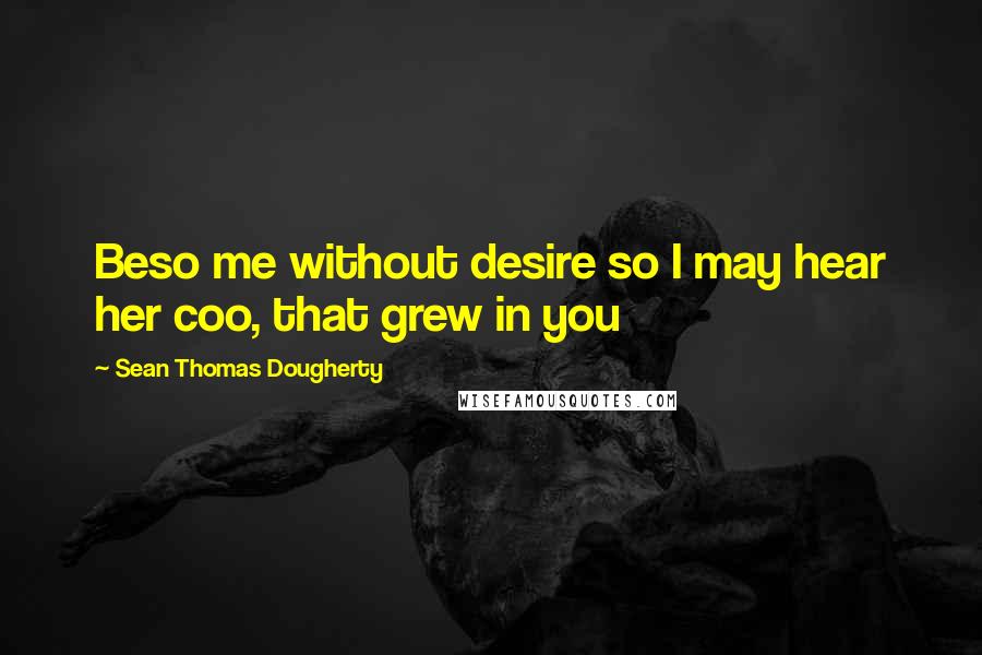 Sean Thomas Dougherty Quotes: Beso me without desire so I may hear her coo, that grew in you