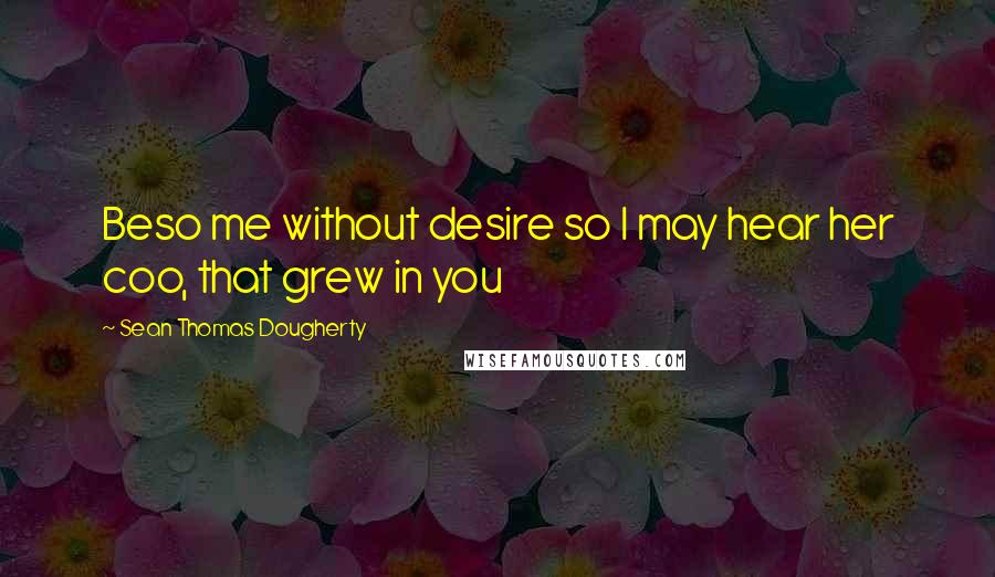 Sean Thomas Dougherty Quotes: Beso me without desire so I may hear her coo, that grew in you