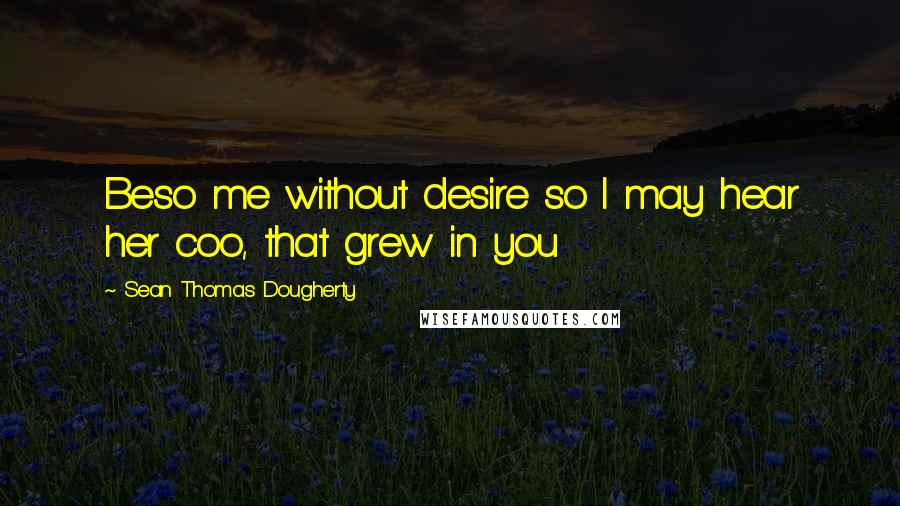 Sean Thomas Dougherty Quotes: Beso me without desire so I may hear her coo, that grew in you