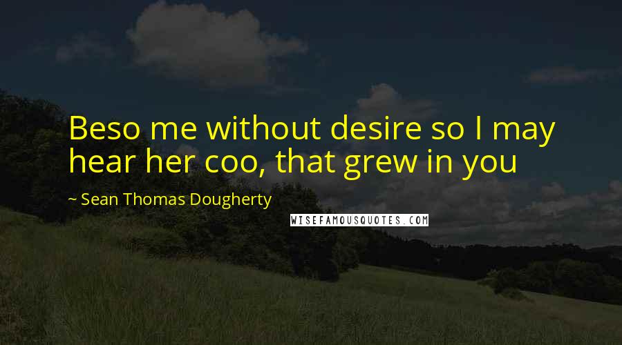 Sean Thomas Dougherty Quotes: Beso me without desire so I may hear her coo, that grew in you