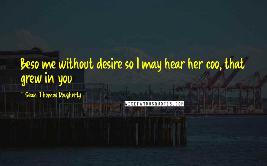 Sean Thomas Dougherty Quotes: Beso me without desire so I may hear her coo, that grew in you