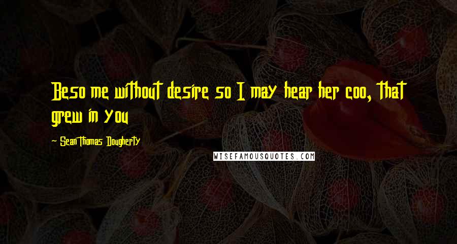 Sean Thomas Dougherty Quotes: Beso me without desire so I may hear her coo, that grew in you