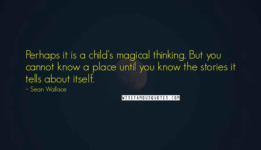 Sean Wallace Quotes: Perhaps it is a child's magical thinking. But you cannot know a place until you know the stories it tells about itself.